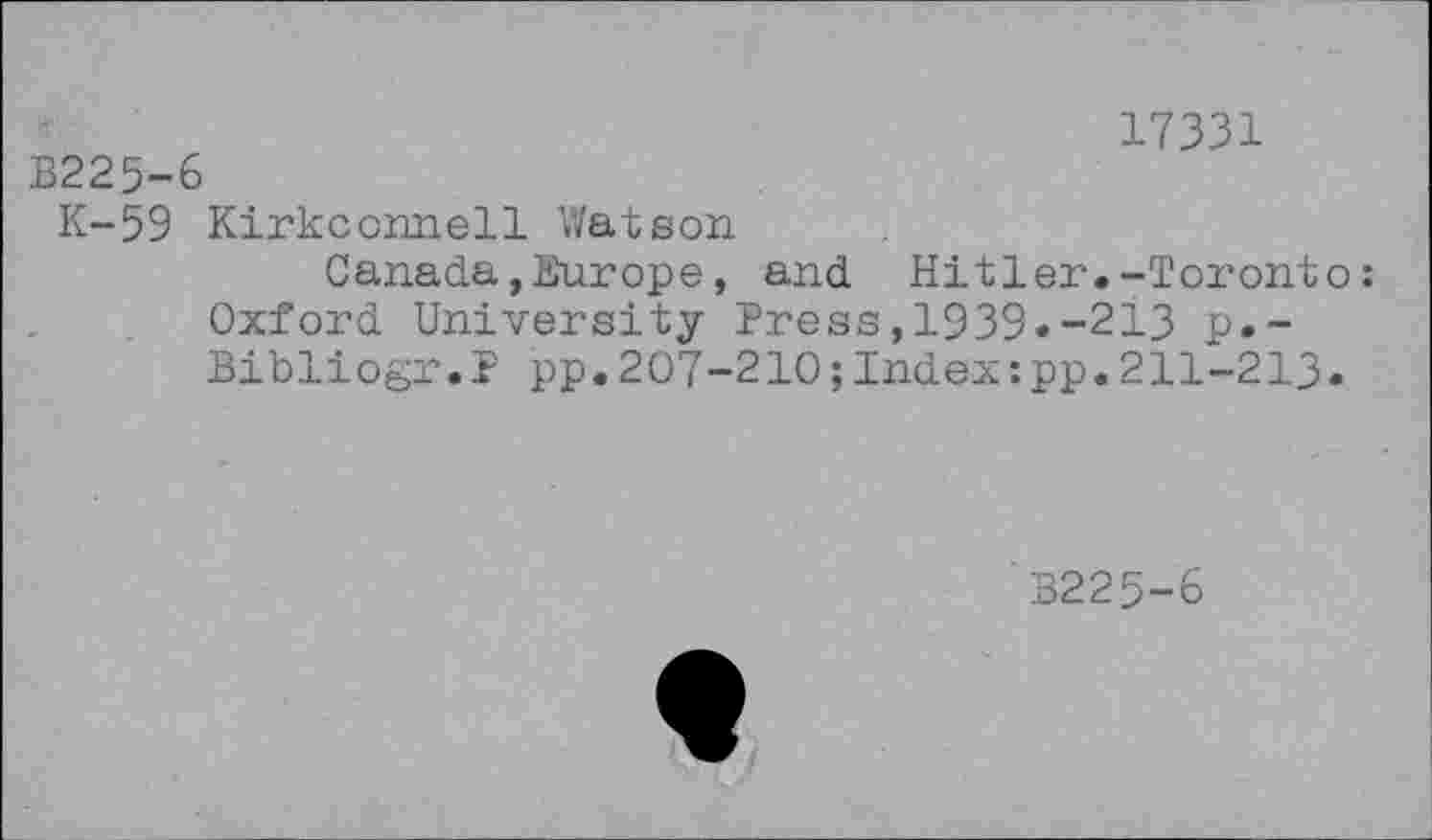 ﻿17331
B225-6
K-59 Kirkconnell Watson
Canada,Europe, and Hitler.-Toronto: Oxford University Press,1939.-213 p.-Bibliogr.P pp.207-210 ;Index :pp.211-213.
B225-6